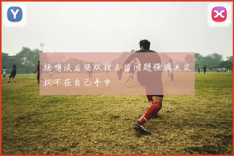 杨鸣谈后场双核去留问题强调决定权不在自己手中