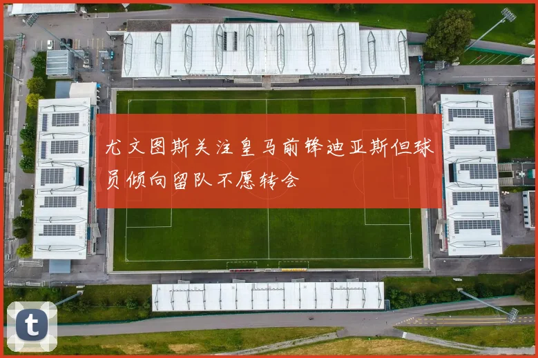 尤文图斯关注皇马前锋迪亚斯但球员倾向留队不愿转会