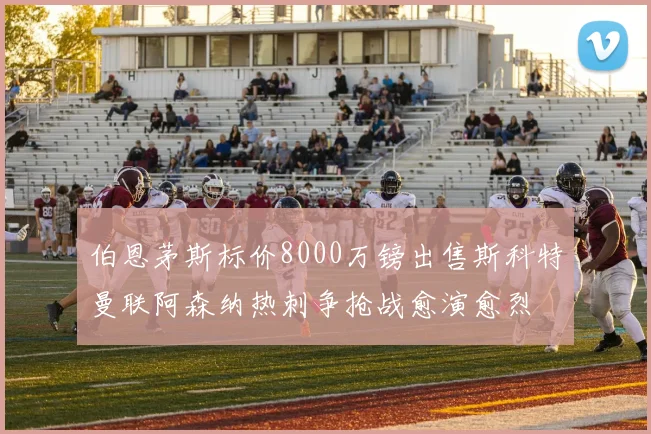 伯恩茅斯标价8000万镑出售斯科特曼联阿森纳热刺争抢战愈演愈烈