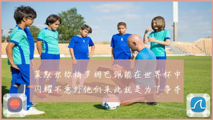 莱默尔称梅罗姆巴佩能在世界杯中闪耀不意外他们来此就是为了争夺最佳球员