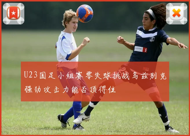 U23国足小组赛零失球挑战乌兹别克强劲攻击力能否顶得住
