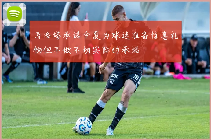 马洛塔承诺今夏为球迷准备惊喜礼物但不做不切实际的承诺