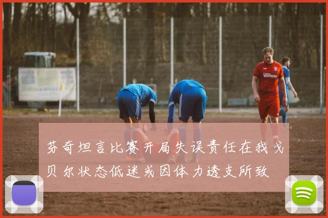 芬奇坦言比赛开局失误责任在我戈贝尔状态低迷或因体力透支所致