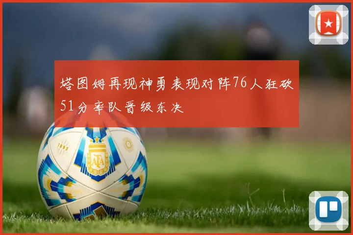 塔图姆再现神勇表现对阵76人狂砍51分率队晋级东决