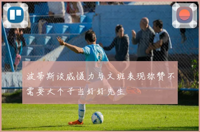 波蒂斯谈威慑力与文班表现称赞不需要大个子当好好先生