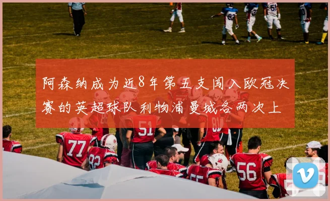 阿森纳成为近8年第五支闯入欧冠决赛的英超球队利物浦曼城各两次上演辉煌