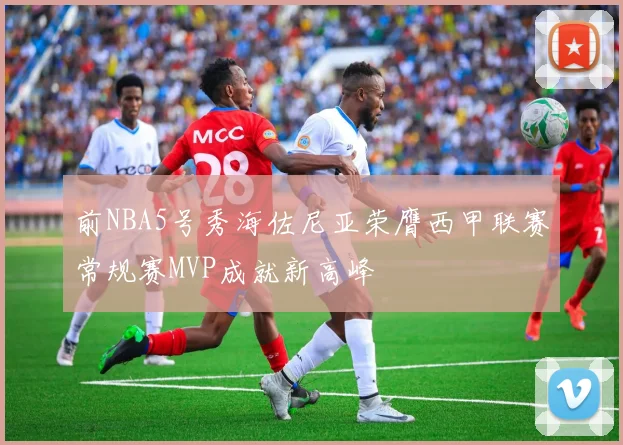 前NBA5号秀海佐尼亚荣膺西甲联赛常规赛MVP成就新高峰