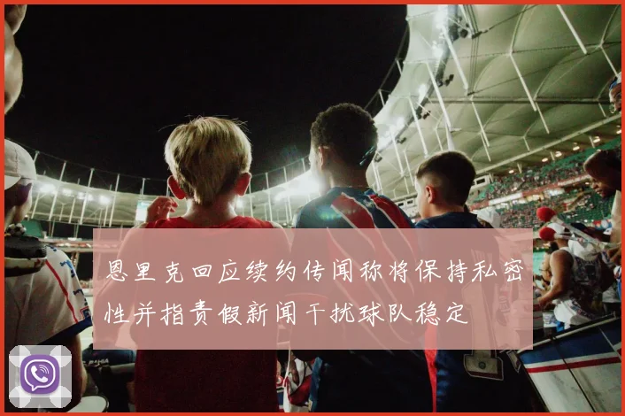 恩里克回应续约传闻称将保持私密性并指责假新闻干扰球队稳定