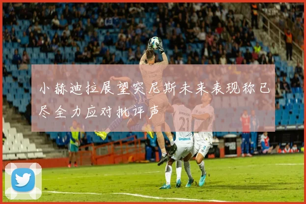 小赫迪拉展望突尼斯未来表现称已尽全力应对批评声