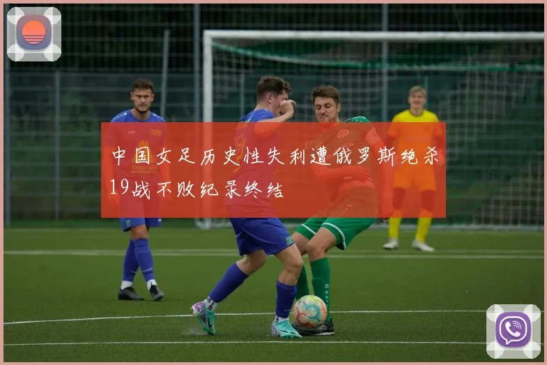 中国女足历史性失利遭俄罗斯绝杀19战不败纪录终结