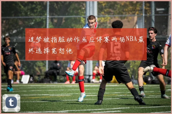 追梦被指脏动作或应停赛两场NBA最终选择宽恕他