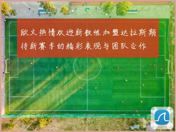 欧文热情欢迎新教练加盟达拉斯期待新赛季的精彩表现与团队合作