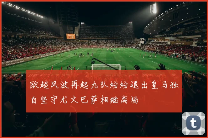 欧超风波再起九队纷纷退出皇马独自坚守尤文巴萨相继离场