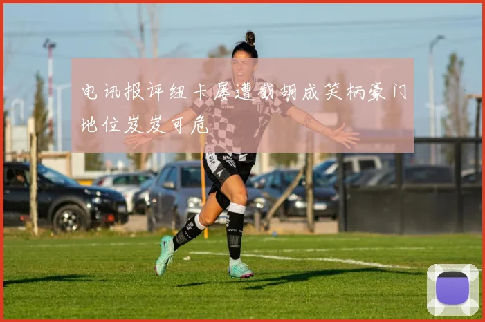电讯报评纽卡屡遭截胡成笑柄豪门地位岌岌可危