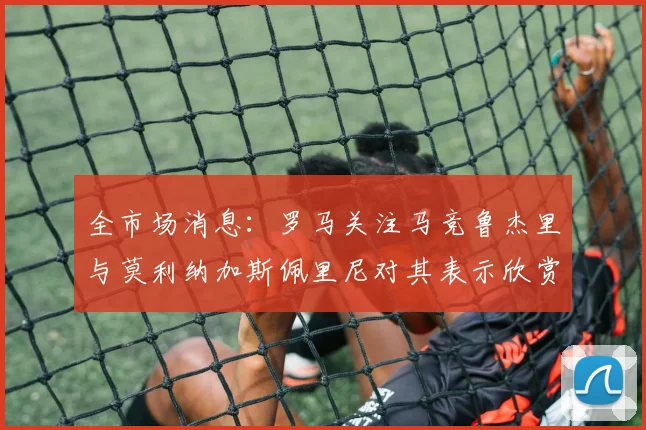 全市场消息：罗马关注马竞鲁杰里与莫利纳加斯佩里尼对其表示欣赏