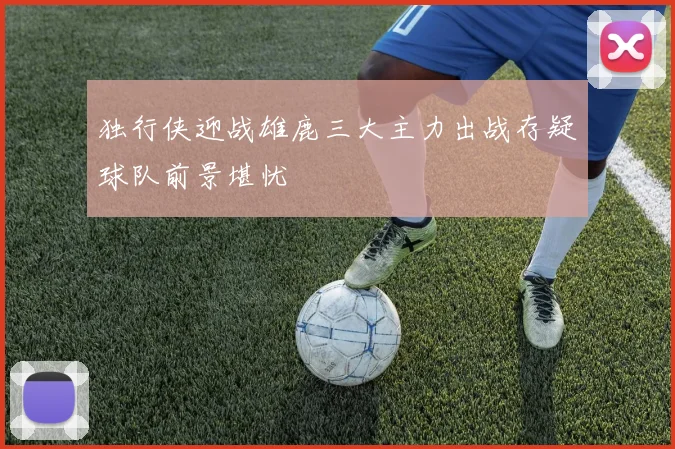独行侠迎战雄鹿三大主力出战存疑球队前景堪忧