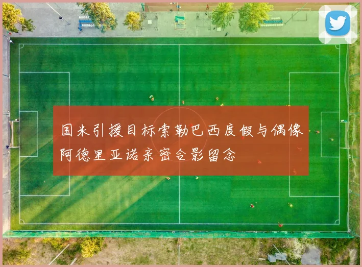 国米引援目标索勒巴西度假与偶像阿德里亚诺亲密合影留念