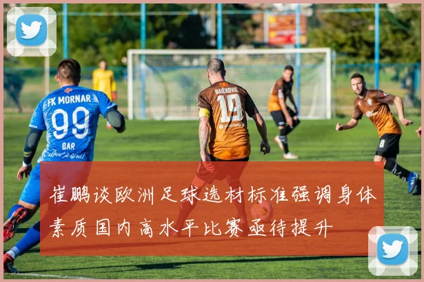 崔鹏谈欧洲足球选材标准强调身体素质国内高水平比赛亟待提升